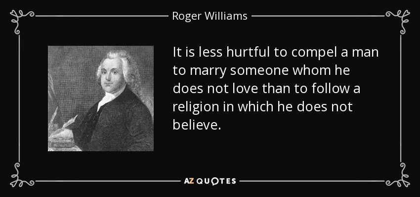It is less hurtful to compel a man to marry someone whom he does not love than to follow a religion in which he does not believe. - Roger Williams