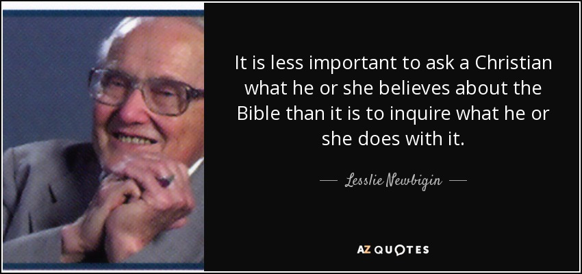 It is less important to ask a Christian what he or she believes about the Bible than it is to inquire what he or she does with it. - Lesslie Newbigin