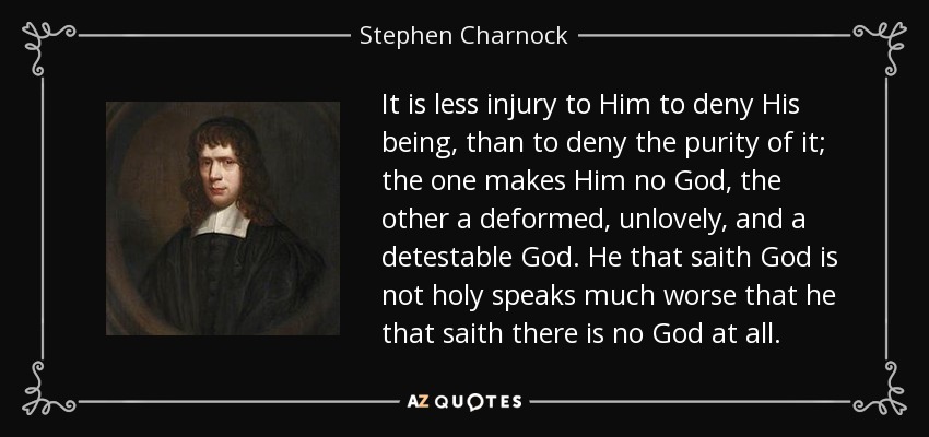 It is less injury to Him to deny His being, than to deny the purity of it; the one makes Him no God, the other a deformed, unlovely, and a detestable God. He that saith God is not holy speaks much worse that he that saith there is no God at all. - Stephen Charnock