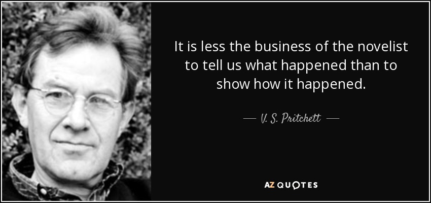 It is less the business of the novelist to tell us what happened than to show how it happened. - V. S. Pritchett