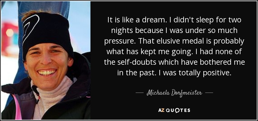 It is like a dream. I didn't sleep for two nights because I was under so much pressure. That elusive medal is probably what has kept me going. I had none of the self-doubts which have bothered me in the past. I was totally positive. - Michaela Dorfmeister