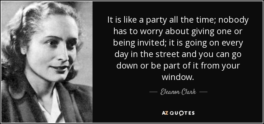 It is like a party all the time; nobody has to worry about giving one or being invited; it is going on every day in the street and you can go down or be part of it from your window. - Eleanor Clark