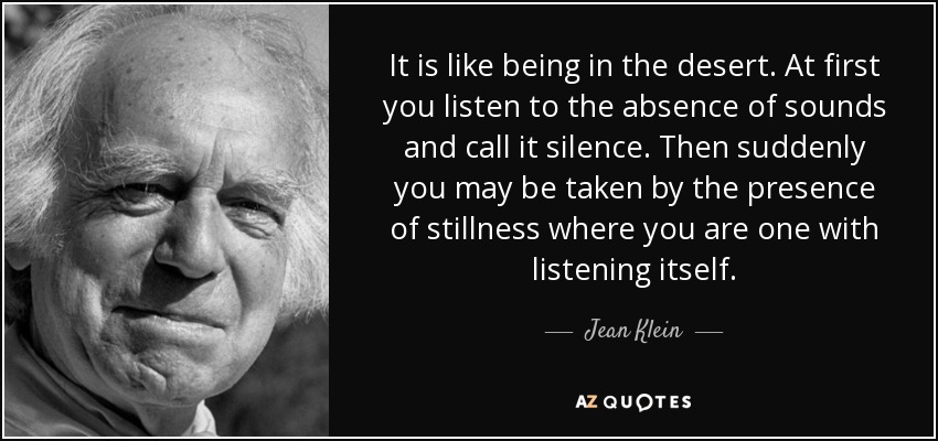 It is like being in the desert. At first you listen to the absence of sounds and call it silence. Then suddenly you may be taken by the presence of stillness where you are one with listening itself. - Jean Klein