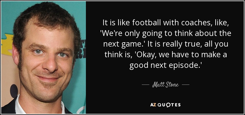 It is like football with coaches, like, 'We're only going to think about the next game.' It is really true, all you think is, 'Okay, we have to make a good next episode.' - Matt Stone