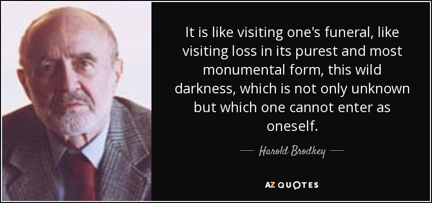 It is like visiting one's funeral, like visiting loss in its purest and most monumental form, this wild darkness, which is not only unknown but which one cannot enter as oneself. - Harold Brodkey
