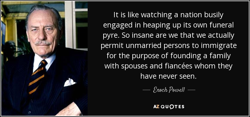 It is like watching a nation busily engaged in heaping up its own funeral pyre. So insane are we that we actually permit unmarried persons to immigrate for the purpose of founding a family with spouses and fiancées whom they have never seen. - Enoch Powell