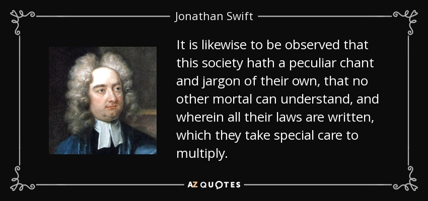 It is likewise to be observed that this society hath a peculiar chant and jargon of their own, that no other mortal can understand, and wherein all their laws are written, which they take special care to multiply. - Jonathan Swift