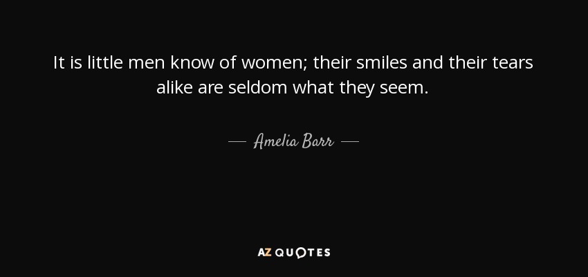 It is little men know of women; their smiles and their tears alike are seldom what they seem. - Amelia Barr