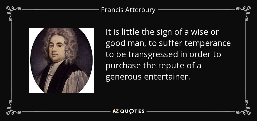 It is little the sign of a wise or good man, to suffer temperance to be transgressed in order to purchase the repute of a generous entertainer. - Francis Atterbury