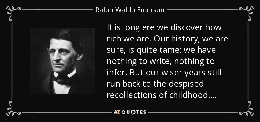 It is long ere we discover how rich we are. Our history, we are sure, is quite tame: we have nothing to write, nothing to infer. But our wiser years still run back to the despised recollections of childhood. . . . - Ralph Waldo Emerson