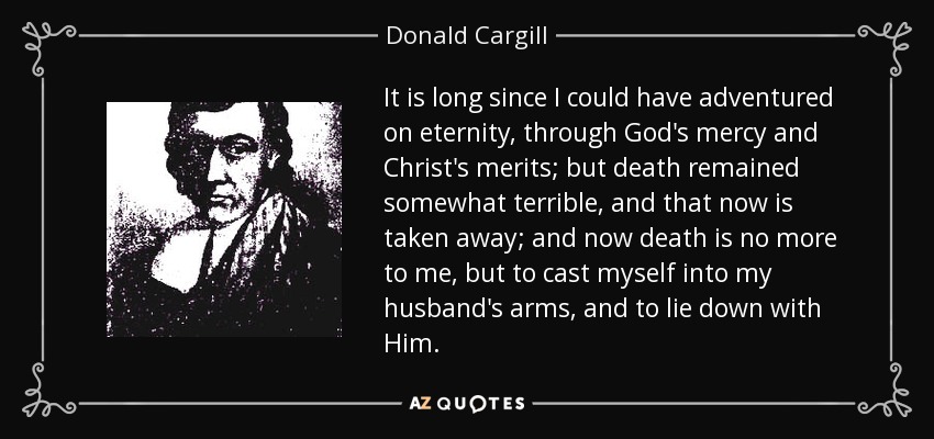 It is long since I could have adventured on eternity, through God's mercy and Christ's merits; but death remained somewhat terrible, and that now is taken away; and now death is no more to me, but to cast myself into my husband's arms, and to lie down with Him. - Donald Cargill