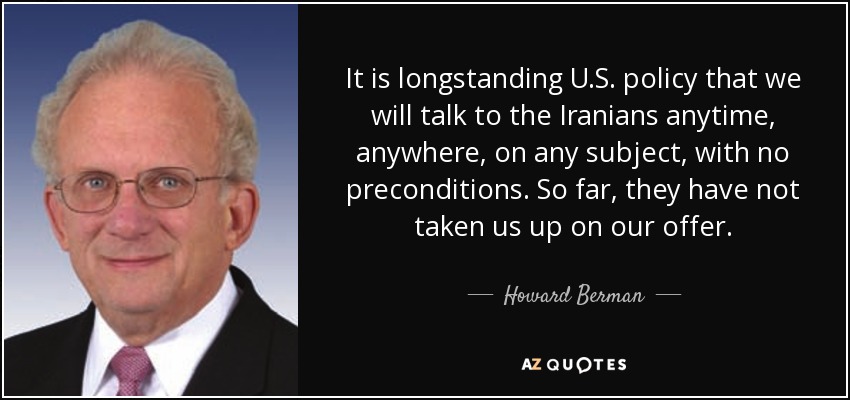 It is longstanding U.S. policy that we will talk to the Iranians anytime, anywhere, on any subject, with no preconditions. So far, they have not taken us up on our offer. - Howard Berman