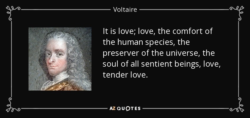 It is love; love, the comfort of the human species, the preserver of the universe, the soul of all sentient beings, love, tender love. - Voltaire