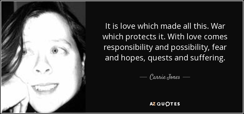 It is love which made all this. War which protects it. With love comes responsibility and possibility, fear and hopes, quests and suffering. - Carrie Jones