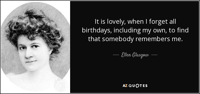 It is lovely, when I forget all birthdays, including my own, to find that somebody remembers me. - Ellen Glasgow