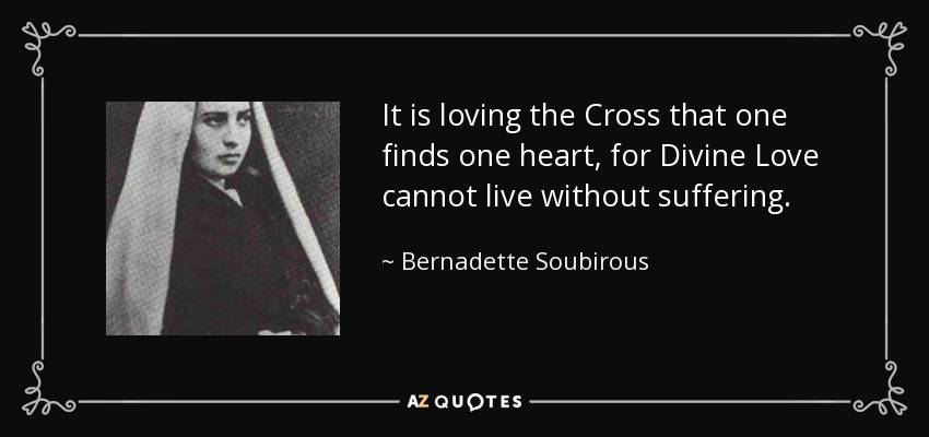 It is loving the Cross that one finds one heart, for Divine Love cannot live without suffering. - Bernadette Soubirous