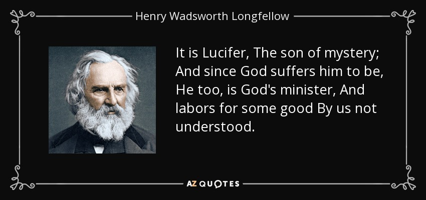 It is Lucifer, The son of mystery; And since God suffers him to be, He too, is God's minister, And labors for some good By us not understood. - Henry Wadsworth Longfellow