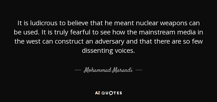 It is ludicrous to believe that he meant nuclear weapons can be used. It is truly fearful to see how the mainstream media in the west can construct an adversary and that there are so few dissenting voices. - Mohammad Marandi