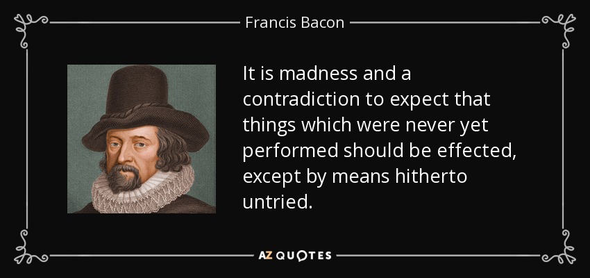 It is madness and a contradiction to expect that things which were never yet performed should be effected, except by means hitherto untried. - Francis Bacon