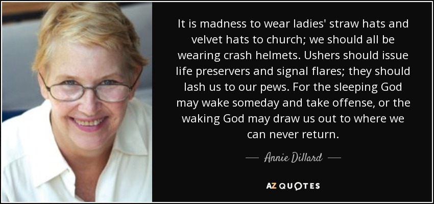 It is madness to wear ladies' straw hats and velvet hats to church; we should all be wearing crash helmets. Ushers should issue life preservers and signal flares; they should lash us to our pews. For the sleeping God may wake someday and take offense, or the waking God may draw us out to where we can never return. - Annie Dillard