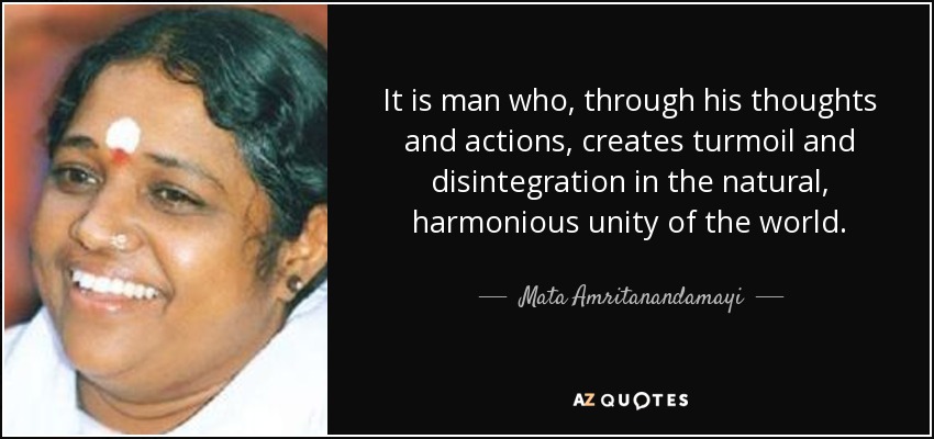 It is man who, through his thoughts and actions, creates turmoil and disintegration in the natural, harmonious unity of the world. - Mata Amritanandamayi