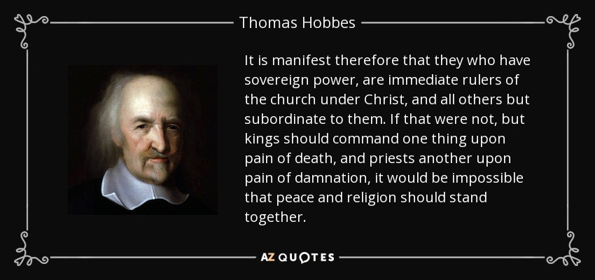 It is manifest therefore that they who have sovereign power, are immediate rulers of the church under Christ, and all others but subordinate to them. If that were not, but kings should command one thing upon pain of death, and priests another upon pain of damnation, it would be impossible that peace and religion should stand together. - Thomas Hobbes