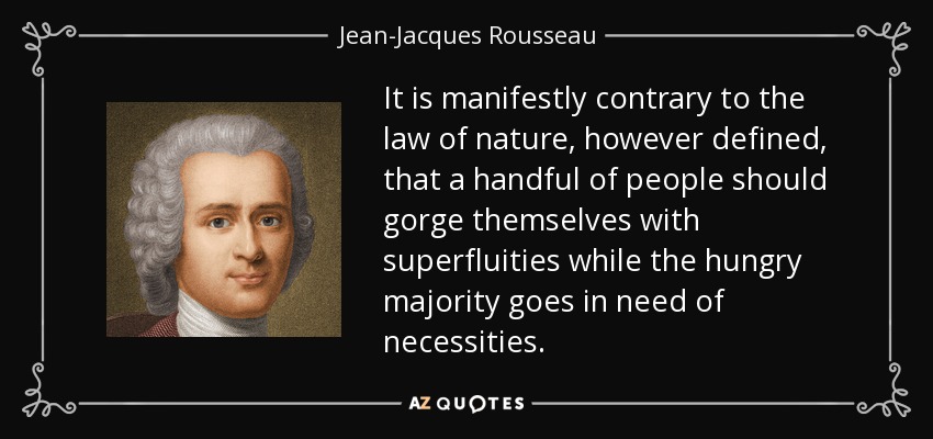 It is manifestly contrary to the law of nature, however defined, that a handful of people should gorge themselves with superfluities while the hungry majority goes in need of necessities. - Jean-Jacques Rousseau