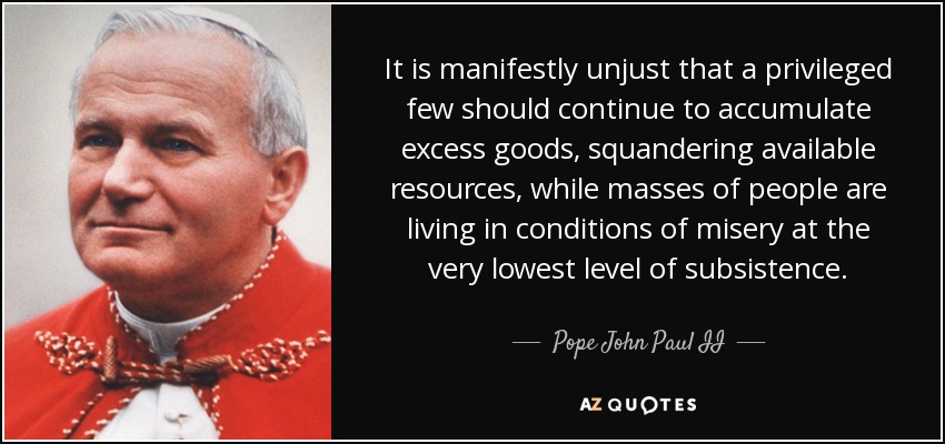 It is manifestly unjust that a privileged few should continue to accumulate excess goods, squandering available resources, while masses of people are living in conditions of misery at the very lowest level of subsistence. - Pope John Paul II