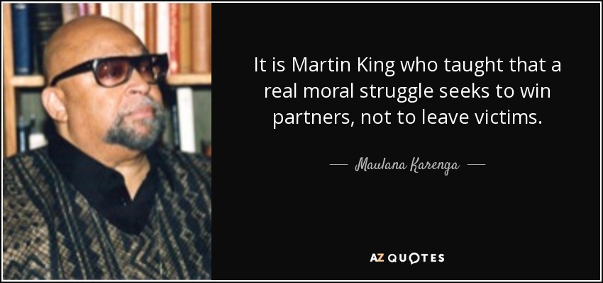 It is Martin King who taught that a real moral struggle seeks to win partners, not to leave victims. - Maulana Karenga