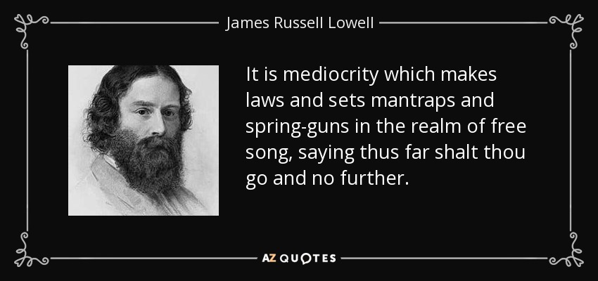 It is mediocrity which makes laws and sets mantraps and spring-guns in the realm of free song, saying thus far shalt thou go and no further. - James Russell Lowell