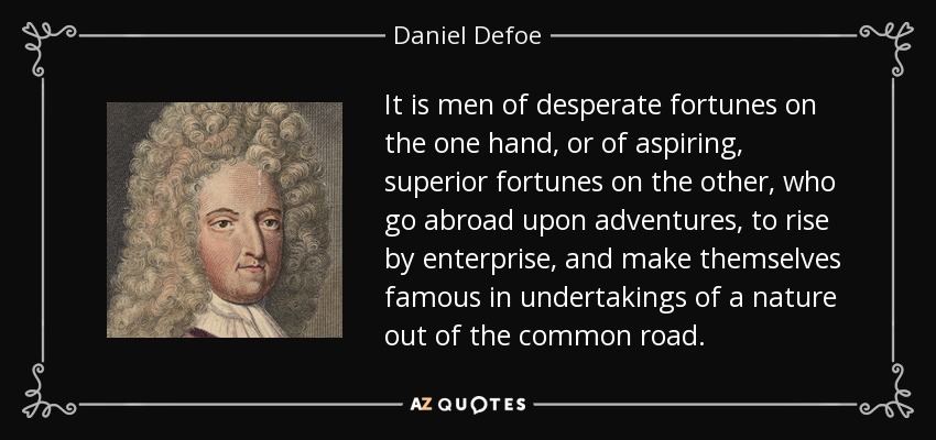 It is men of desperate fortunes on the one hand, or of aspiring, superior fortunes on the other, who go abroad upon adventures, to rise by enterprise, and make themselves famous in undertakings of a nature out of the common road. - Daniel Defoe