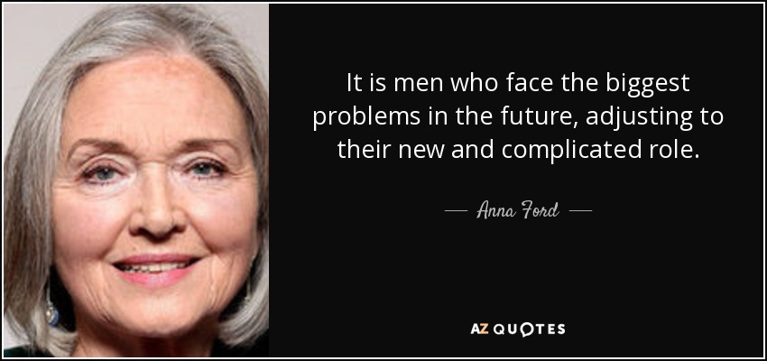 It is men who face the biggest problems in the future, adjusting to their new and complicated role. - Anna Ford