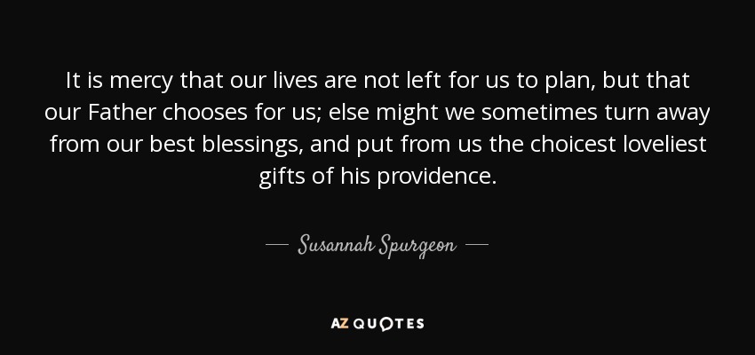 It is mercy that our lives are not left for us to plan, but that our Father chooses for us; else might we sometimes turn away from our best blessings, and put from us the choicest loveliest gifts of his providence. - Susannah Spurgeon