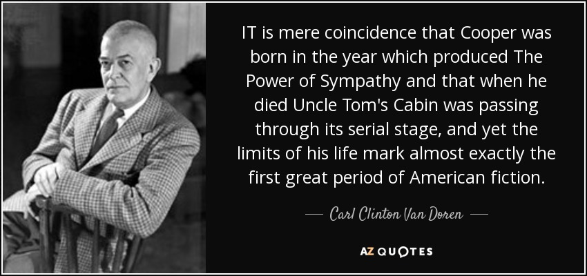 IT is mere coincidence that Cooper was born in the year which produced The Power of Sympathy and that when he died Uncle Tom's Cabin was passing through its serial stage, and yet the limits of his life mark almost exactly the first great period of American fiction. - Carl Clinton Van Doren