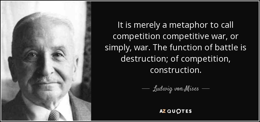 It is merely a metaphor to call competition competitive war, or simply, war. The function of battle is destruction; of competition, construction. - Ludwig von Mises
