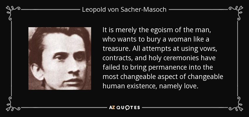 It is merely the egoism of the man, who wants to bury a woman like a treasure. All attempts at using vows, contracts, and holy ceremonies have failed to bring permanence into the most changeable aspect of changeable human existence, namely love. - Leopold von Sacher-Masoch