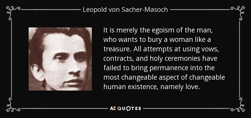 It is merely the egoism of the man, who wants to bury a woman like a treasure. All attempts at using vows, contracts, and holy ceremonies have failed to bring permanence into the most changeable aspect of changeable human existence, namely love. - Leopold von Sacher-Masoch