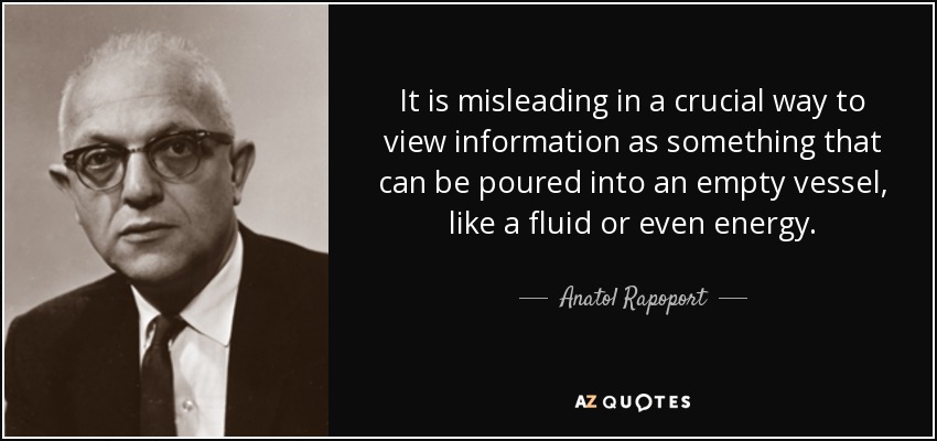 It is misleading in a crucial way to view information as something that can be poured into an empty vessel, like a fluid or even energy. - Anatol Rapoport