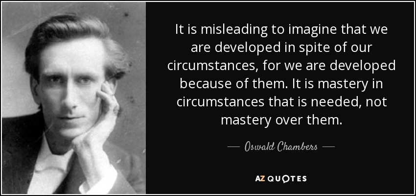 It is misleading to imagine that we are developed in spite of our circumstances, for we are developed because of them. It is mastery in circumstances that is needed, not mastery over them. - Oswald Chambers