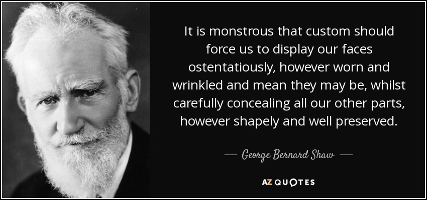 It is monstrous that custom should force us to display our faces ostentatiously, however worn and wrinkled and mean they may be, whilst carefully concealing all our other parts, however shapely and well preserved. - George Bernard Shaw