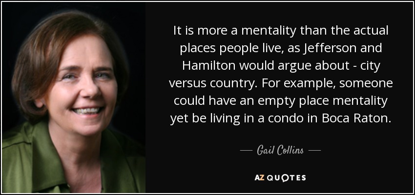 It is more a mentality than the actual places people live, as Jefferson and Hamilton would argue about - city versus country. For example, someone could have an empty place mentality yet be living in a condo in Boca Raton. - Gail Collins