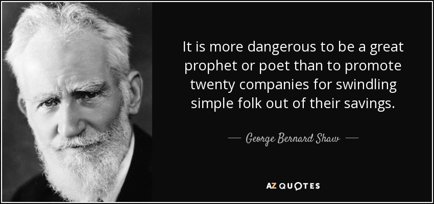 It is more dangerous to be a great prophet or poet than to promote twenty companies for swindling simple folk out of their savings. - George Bernard Shaw