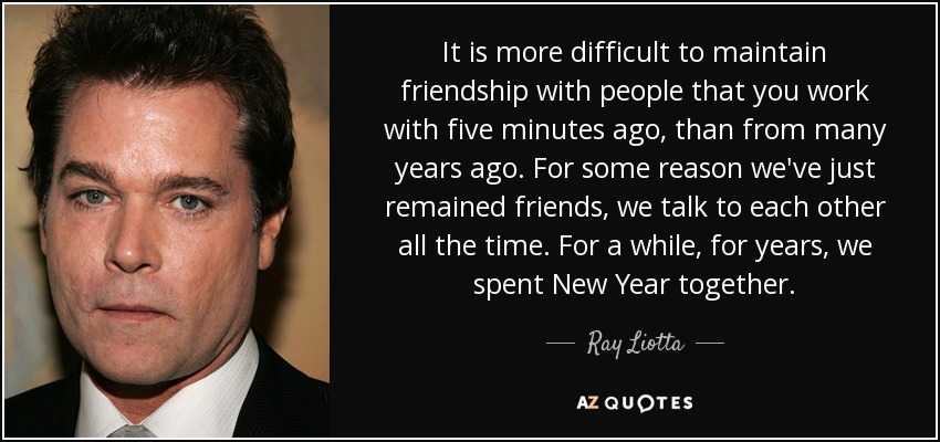 It is more difficult to maintain friendship with people that you work with five minutes ago, than from many years ago. For some reason we've just remained friends, we talk to each other all the time. For a while, for years, we spent New Year together. - Ray Liotta