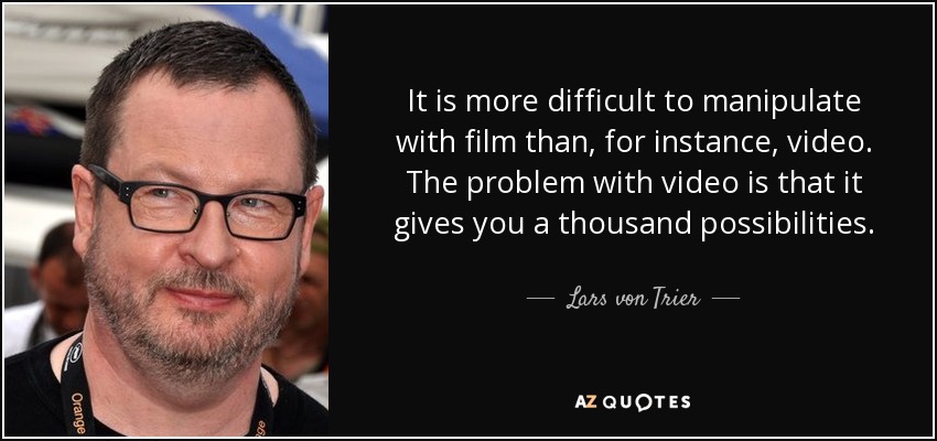 It is more difficult to manipulate with film than, for instance, video. The problem with video is that it gives you a thousand possibilities. - Lars von Trier