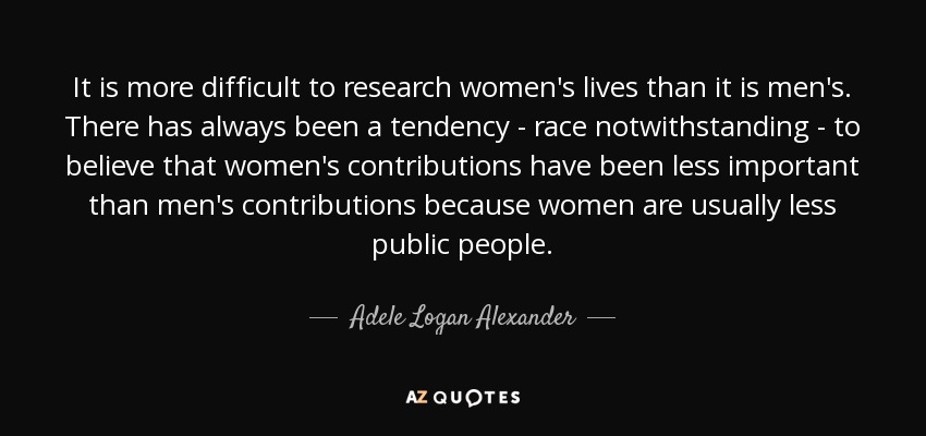 It is more difficult to research women's lives than it is men's. There has always been a tendency - race notwithstanding - to believe that women's contributions have been less important than men's contributions because women are usually less public people. - Adele Logan Alexander