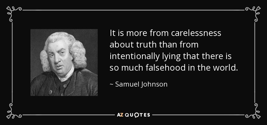 It is more from carelessness about truth than from intentionally lying that there is so much falsehood in the world. - Samuel Johnson