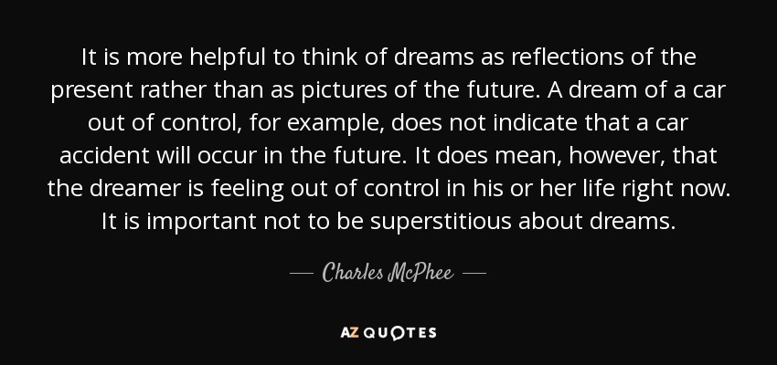 It is more helpful to think of dreams as reflections of the present rather than as pictures of the future. A dream of a car out of control, for example, does not indicate that a car accident will occur in the future. It does mean, however, that the dreamer is feeling out of control in his or her life right now. It is important not to be superstitious about dreams. - Charles McPhee