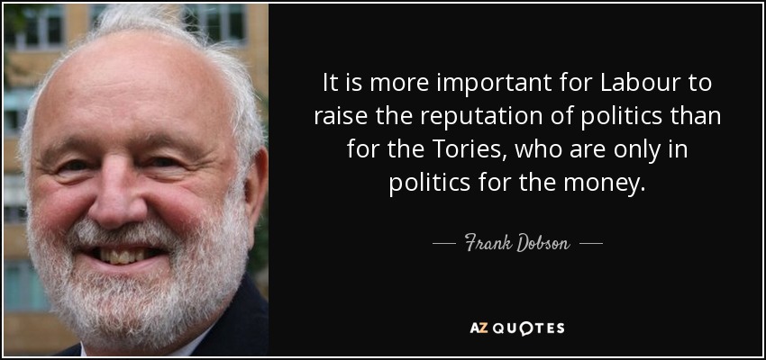 It is more important for Labour to raise the reputation of politics than for the Tories, who are only in politics for the money. - Frank Dobson