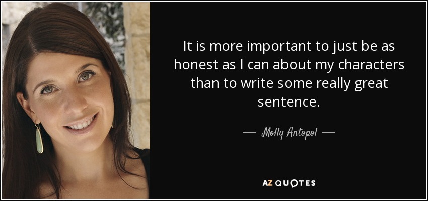 It is more important to just be as honest as I can about my characters than to write some really great sentence. - Molly Antopol