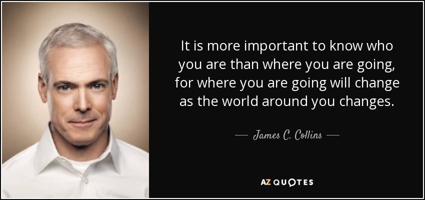 It is more important to know who you are than where you are going, for where you are going will change as the world around you changes. - James C. Collins
